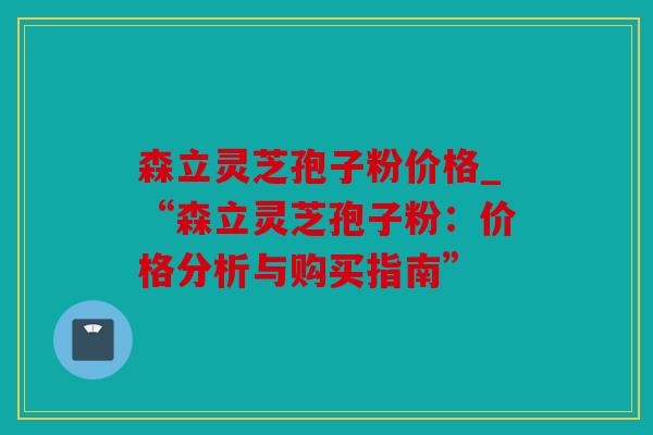 森立灵芝孢子粉价格_“森立灵芝孢子粉：价格分析与购买指南”