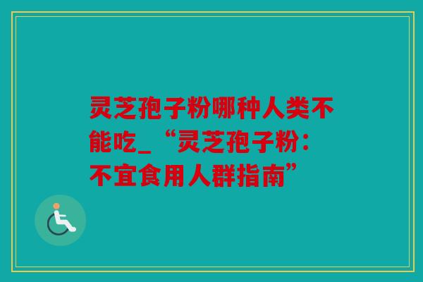 灵芝孢子粉哪种人类不能吃_“灵芝孢子粉：不宜食用人群指南”