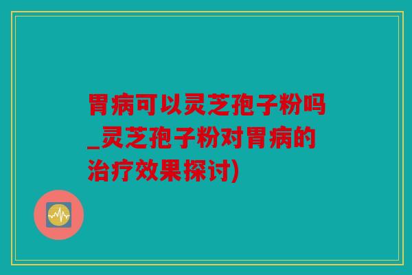 胃病可以灵芝孢子粉吗_灵芝孢子粉对胃病的治疗效果探讨)