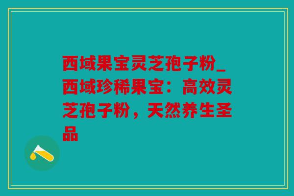 西域果宝灵芝孢子粉_西域珍稀果宝：高效灵芝孢子粉，天然养生圣品