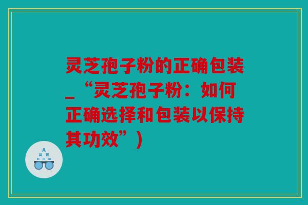 灵芝孢子粉的正确包装_“灵芝孢子粉：如何正确选择和包装以保持其功效”)