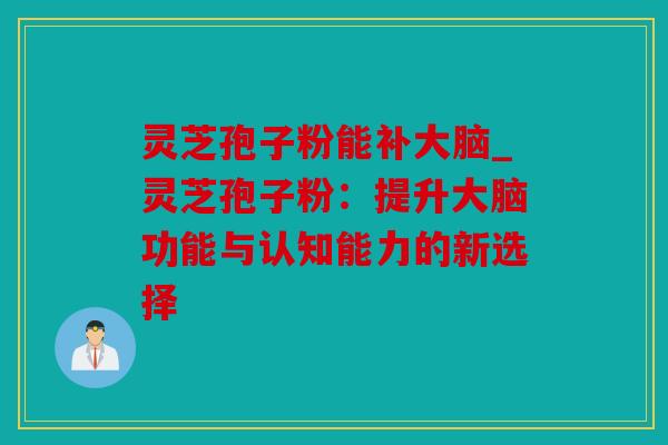 灵芝孢子粉能补大脑_灵芝孢子粉：提升大脑功能与认知能力的新选择