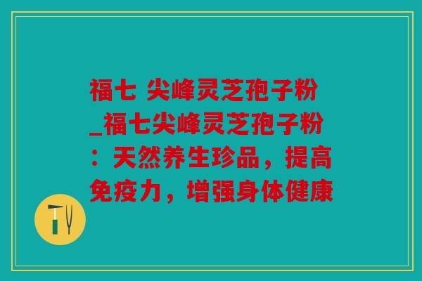 福七 尖峰灵芝孢子粉_福七尖峰灵芝孢子粉：天然养生珍品，提高免疫力，增强身体健康