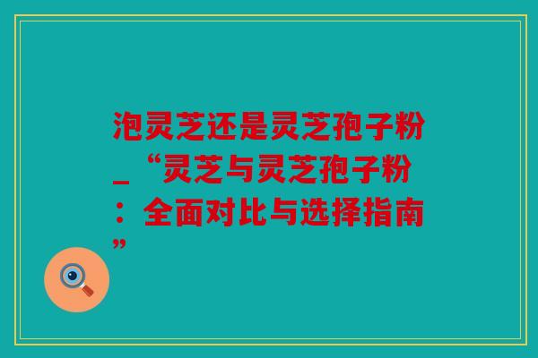 泡灵芝还是灵芝孢子粉_“灵芝与灵芝孢子粉：全面对比与选择指南”