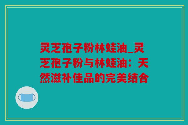 灵芝孢子粉林蛙油_灵芝孢子粉与林蛙油：天然滋补佳品的完美结合