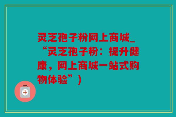 灵芝孢子粉网上商城_“灵芝孢子粉：提升健康，网上商城一站式购物体验”)