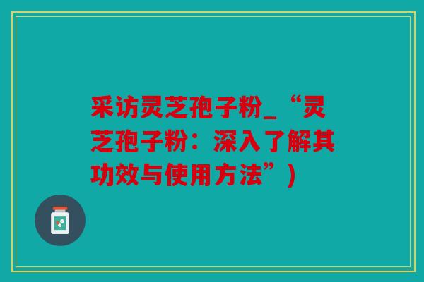 采访灵芝孢子粉_“灵芝孢子粉：深入了解其功效与使用方法”)