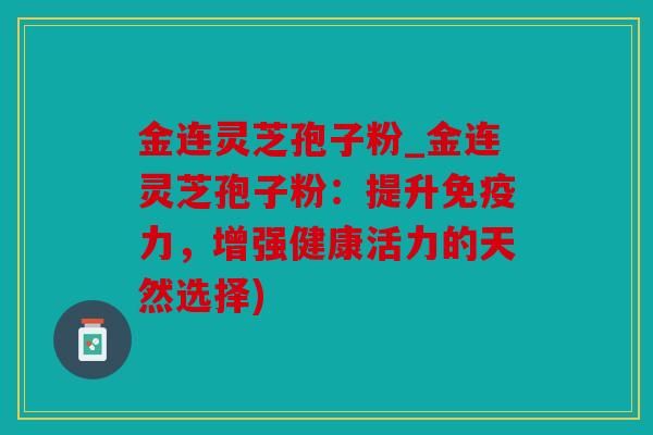 金连灵芝孢子粉_金连灵芝孢子粉：提升免疫力，增强健康活力的天然选择)