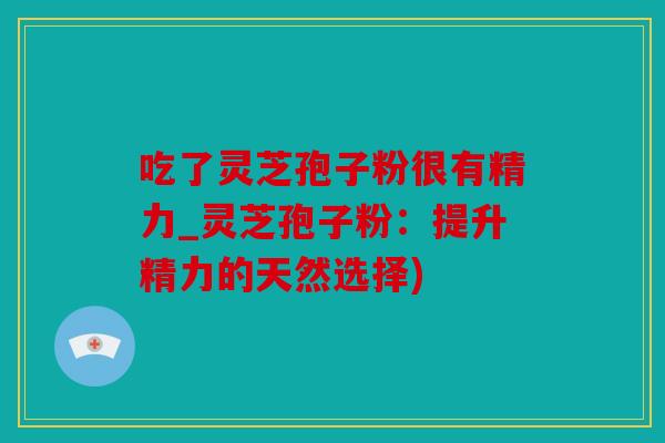 吃了灵芝孢子粉很有精力_灵芝孢子粉：提升精力的天然选择)