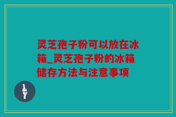 灵芝孢子粉可以放在冰箱_灵芝孢子粉的冰箱储存方法与注意事项