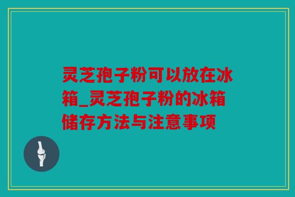 灵芝孢子粉可以放在冰箱_灵芝孢子粉的冰箱储存方法与注意事项