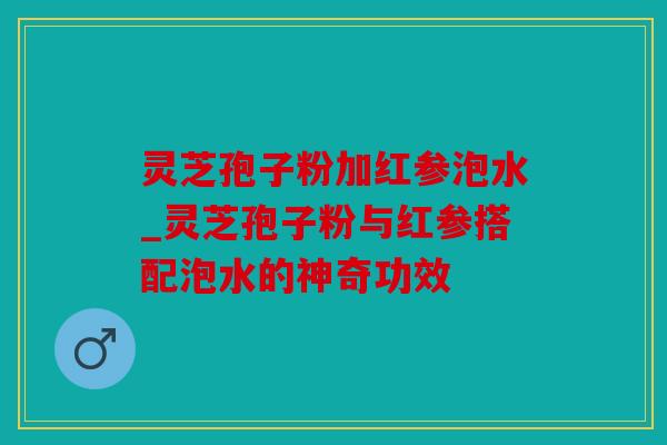 灵芝孢子粉加红参泡水_灵芝孢子粉与红参搭配泡水的神奇功效