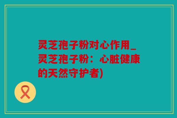 灵芝孢子粉对心作用_灵芝孢子粉：健康的天然守护者)