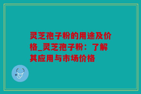 灵芝孢子粉的用途及价格_灵芝孢子粉：了解其应用与市场价格