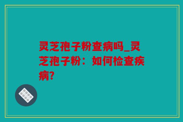 灵芝孢子粉查吗_灵芝孢子粉：如何检查？