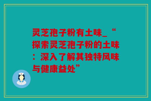 灵芝孢子粉有土味_“探索灵芝孢子粉的土味：深入了解其独特风味与健康益处”