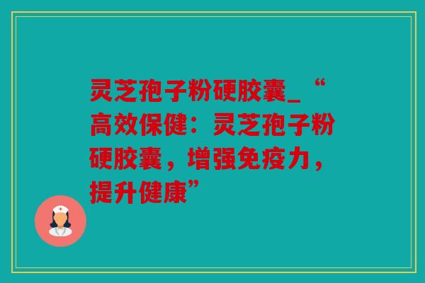 灵芝孢子粉硬胶囊_“高效保健：灵芝孢子粉硬胶囊，增强免疫力，提升健康”