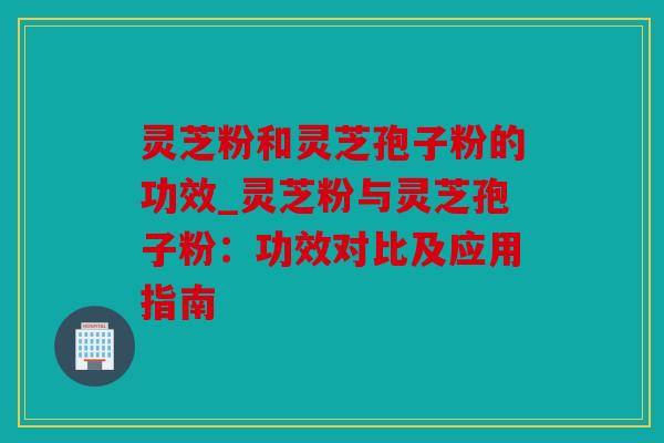 灵芝粉和灵芝孢子粉的功效_灵芝粉与灵芝孢子粉：功效对比及应用指南