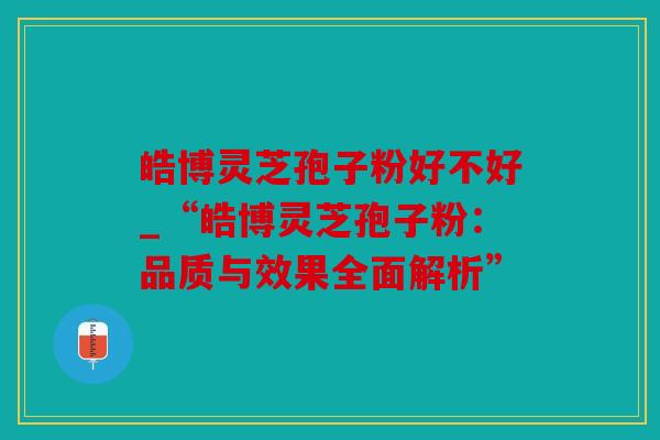 皓博灵芝孢子粉好不好_“皓博灵芝孢子粉：品质与效果全面解析”