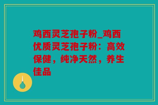 鸡西灵芝孢子粉_鸡西优质灵芝孢子粉：高效保健，纯净天然，养生佳品