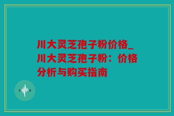 川大灵芝孢子粉价格_川大灵芝孢子粉：价格分析与购买指南