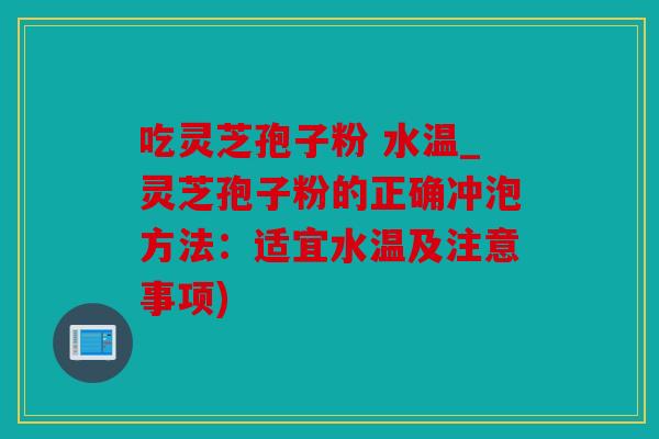 吃灵芝孢子粉 水温_灵芝孢子粉的正确冲泡方法：适宜水温及注意事项)