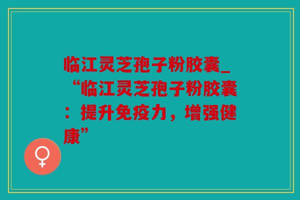 临江灵芝孢子粉胶囊_“临江灵芝孢子粉胶囊：提升免疫力，增强健康”