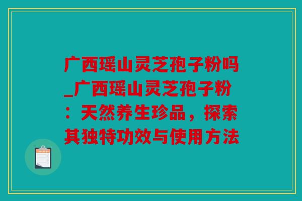 广西瑶山灵芝孢子粉吗_广西瑶山灵芝孢子粉：天然养生珍品，探索其独特功效与使用方法