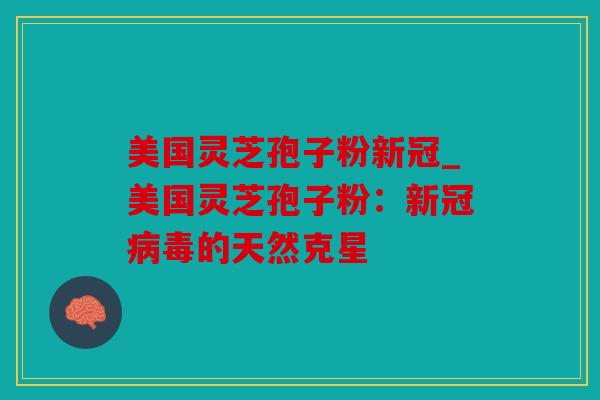 美国灵芝孢子粉新冠_美国灵芝孢子粉：新冠的天然克星