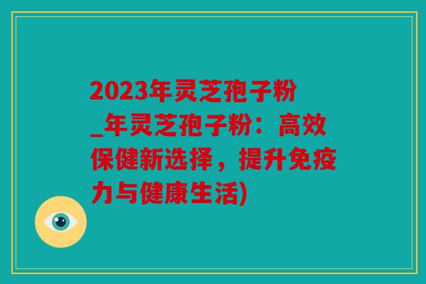 2023年灵芝孢子粉_年灵芝孢子粉：高效保健新选择，提升免疫力与健康生活)