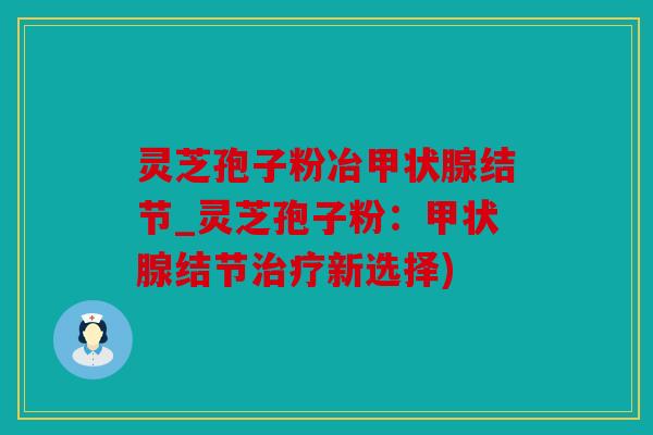灵芝孢子粉冶结节_灵芝孢子粉：结节新选择)