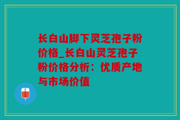 长白山脚下灵芝孢子粉价格_长白山灵芝孢子粉价格分析：优质产地与市场价值