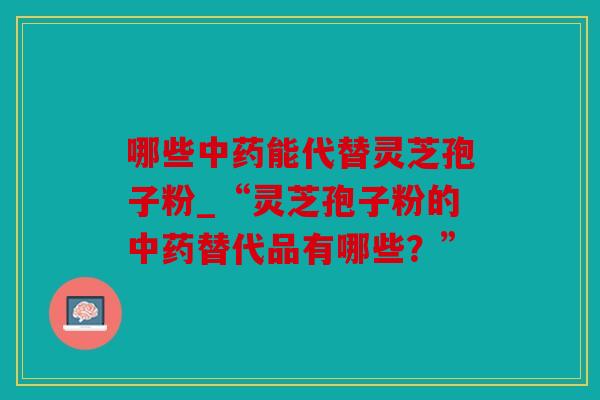 哪些中药能代替灵芝孢子粉_“灵芝孢子粉的中药替代品有哪些？”