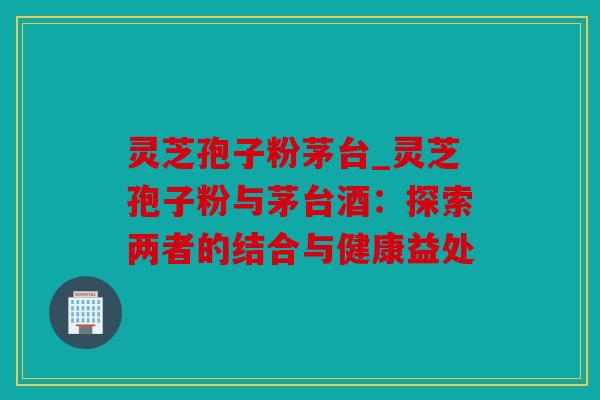 灵芝孢子粉茅台_灵芝孢子粉与茅台酒：探索两者的结合与健康益处