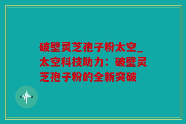 破壁灵芝孢子粉太空_太空科技助力：破壁灵芝孢子粉的全新突破