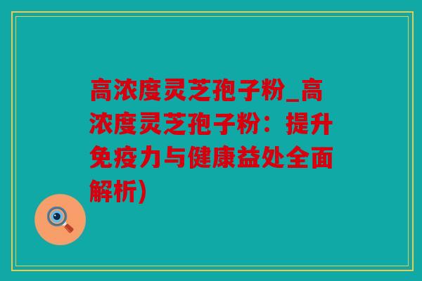 高浓度灵芝孢子粉_高浓度灵芝孢子粉：提升免疫力与健康益处全面解析)