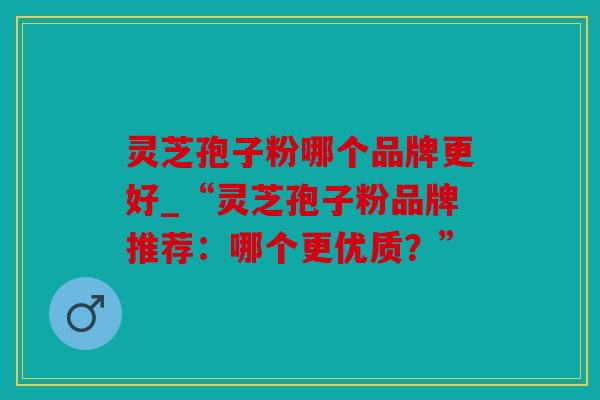 灵芝孢子粉哪个品牌更好_“灵芝孢子粉品牌推荐：哪个更优质？”