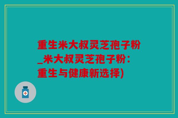 重生米大叔灵芝孢子粉_米大叔灵芝孢子粉：重生与健康新选择)