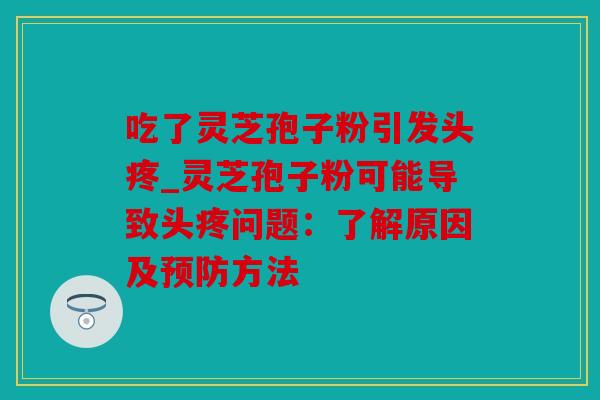 吃了灵芝孢子粉引发头疼_灵芝孢子粉可能导致头疼问题：了解原因及预防方法