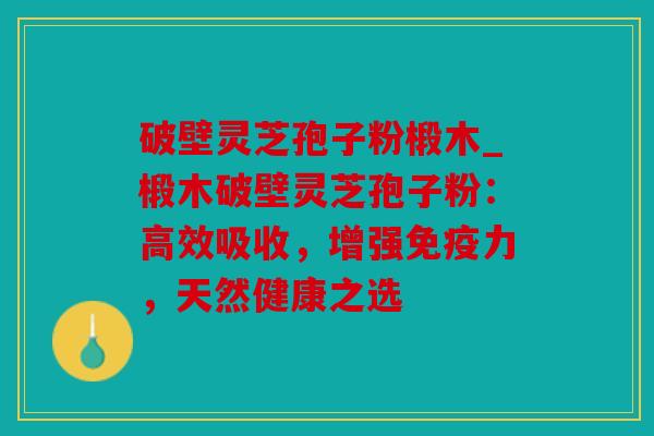 破壁灵芝孢子粉椴木_椴木破壁灵芝孢子粉：高效吸收，增强免疫力，天然健康之选