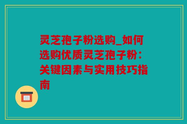 灵芝孢子粉选购_如何选购优质灵芝孢子粉：关键因素与实用技巧指南