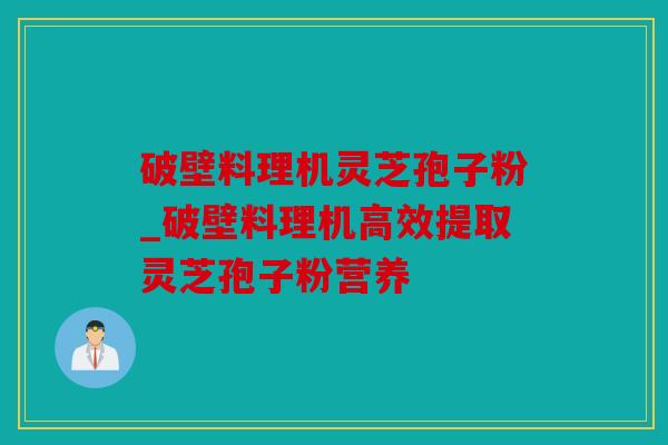 破壁料理机灵芝孢子粉_破壁料理机高效提取灵芝孢子粉营养