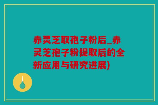 赤灵芝取孢子粉后_赤灵芝孢子粉提取后的全新应用与研究进展)