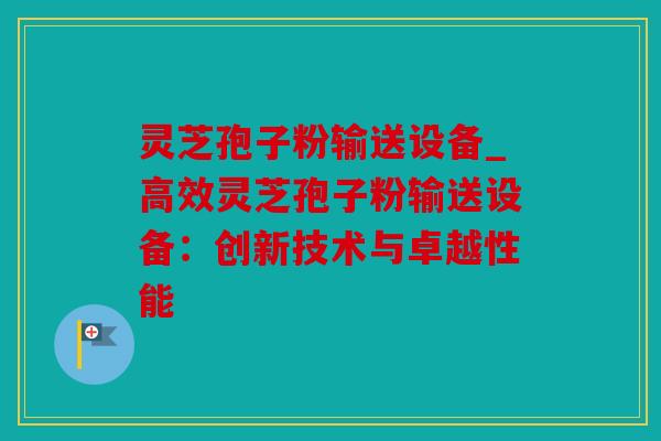 灵芝孢子粉输送设备_高效灵芝孢子粉输送设备：创新技术与卓越性能