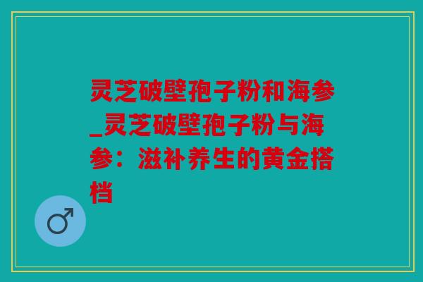 灵芝破壁孢子粉和海参_灵芝破壁孢子粉与海参：滋补养生的黄金搭档