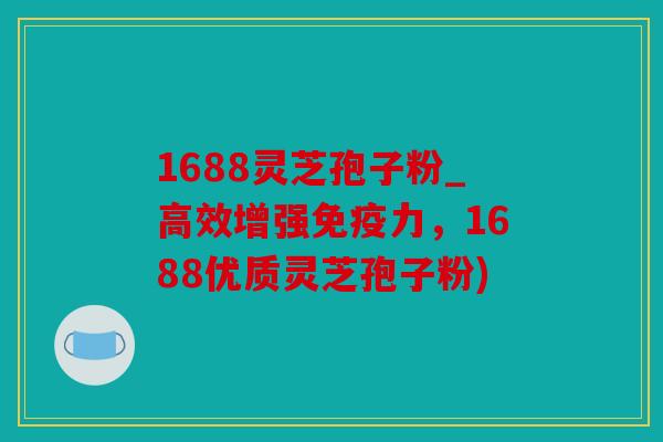 1688灵芝孢子粉_高效增强免疫力，1688优质灵芝孢子粉)