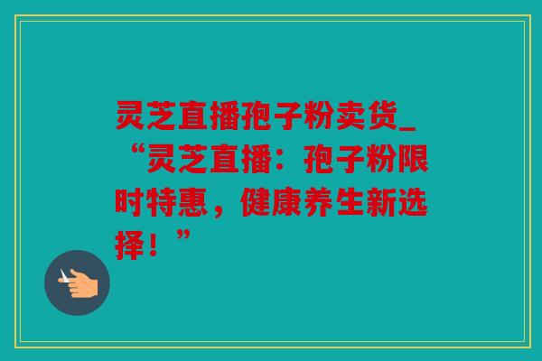 灵芝直播孢子粉卖货_“灵芝直播：孢子粉限时特惠，健康养生新选择！”