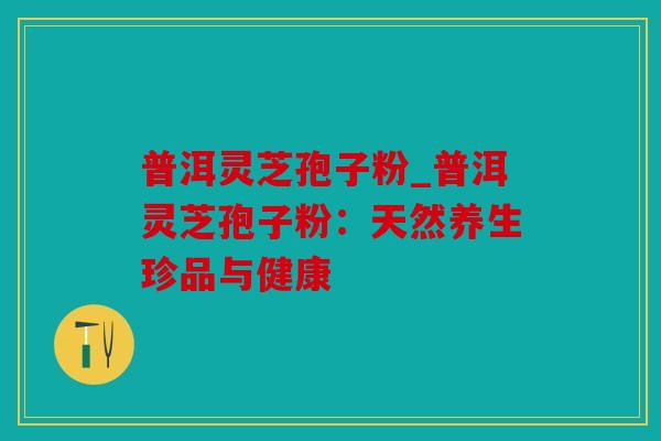 普洱灵芝孢子粉_普洱灵芝孢子粉：天然养生珍品与健康