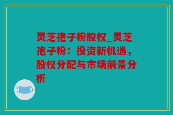 灵芝孢子粉股权_灵芝孢子粉：投资新机遇，股权分配与市场前景分析