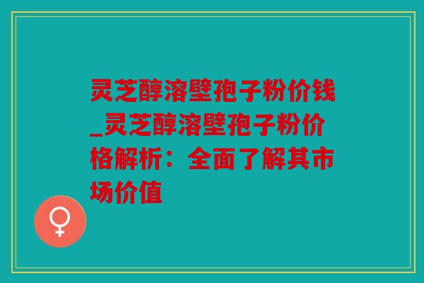 灵芝醇溶壁孢子粉价钱_灵芝醇溶壁孢子粉价格解析：全面了解其市场价值